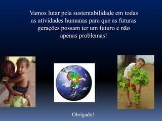Vamos lutar pela sustentabilidade em todas
as atividades humanas para que as futuras
   gerações possam ter um futuro e não
            apenas problemas!




                Obrigado!
 
