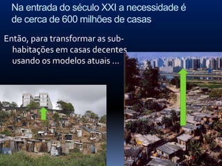 Na entrada do século XXI a necessidade é
 de cerca de 600 milhões de casas
Então, para transformar as sub-
  habitações em casas decentes
  usando os modelos atuais …
 