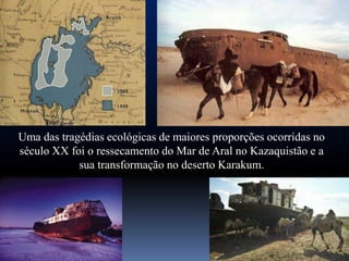 Uma das tragédias ecológicas de maiores proporções ocorridas no
século XX foi o ressecamento do Mar de Aral no Kazaquistão e a
            sua transformação no deserto Karakum.
 