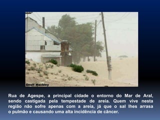 Rua de Agespe, a principal cidade o entorno do Mar de Aral,
sendo castigada pela tempestade de areia. Quem vive nesta
região não sofre apenas com a areia, já que o sal lhes arrasa
o pulmão e causando uma alta incidência de câncer.
 