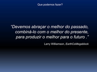 Que podemos fazer?




“Devemos abraçar o melhor do passado,
  combiná-lo com o melhor do presente,
  para produzir o melhor para o futuro .”
                  Larry Williamson, EarthCoMegablock
 