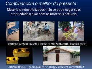 Combinar com o melhor do presente
Materiais industrializados (não se pode negar suas
 propriedades) aliar com os materiais naturais




 Portland cement in small quantity mix with earth, manual press




 unfired blocks – good quality => energy efficient construction
 
