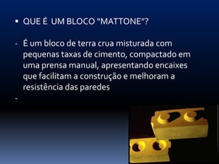  QUE É UM BLOCO “MATTONE”?

- É um bloco de terra crua misturada com
    pequenas taxas de cimento, compactado em
    uma prensa manual, apresentando encaixes
    que facilitam a construção e melhoram a
    resistência das paredes
-
 
