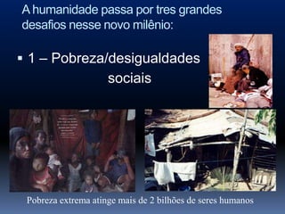 A humanidade passa por tres grandes
desafios nesse novo milênio:

 1 – Pobreza/desigualdades
                     sociais




 Pobreza extrema atinge mais de 2 bilhões de seres humanos
 