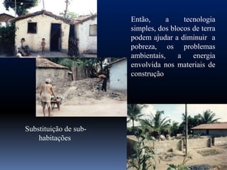 Então,     a     tecnologia
                       simples, dos blocos de terra
                       podem ajudar a diminuir a
                       pobreza, os problemas
                       ambientais,    a    energia
                       envolvida nos materiais de
                       construção




Substituição de sub-
    habitações
 