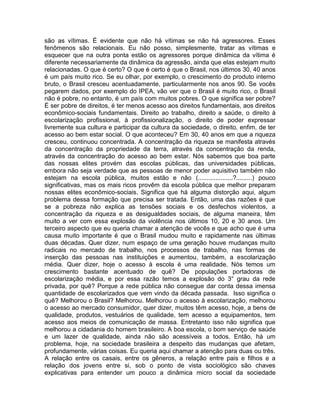 são as vítimas. É evidente que não há vítimas se não há agressores. Esses
fenômenos são relacionais. Eu não posso, simplesmente, tratar as vítimas e
esquecer que na outra ponta estão os agressores porque dinâmica da vítima é
diferente necessariamente da dinâmica da agressão, ainda que elas estejam muito
relacionadas. O que é certo? O que é certo é que o Brasil, nos últimos 30, 40 anos
é um país muito rico. Se eu olhar, por exemplo, o crescimento do produto interno
bruto, o Brasil cresceu acentuadamente, particularmente nos anos 90. Se vocês
pegarem dados, por exemplo do IPEA, vão ver que o Brasil é muito rico, o Brasil
não é pobre, no entanto, é um país com muitos pobres. O que significa ser pobre?
É ser pobre de direitos, é ter menos acesso aos direitos fundamentais, aos direitos
econômico-sociais fundamentais. Direito ao trabalho, direito a saúde, o direito à
escolarização profissional, à profissionalização, o direito de poder expressar
livremente sua cultura e participar da cultura da sociedade, o direito, enfim, de ter
acesso ao bem estar social. O que aconteceu? Em 30, 40 anos em que a riqueza
cresceu, continuou concentrada. A concentração da riqueza se manifesta através
da concentração da propriedade da terra, através da concentração da renda,
através da concentração do acesso ao bem estar. Nós sabemos que boa parte
das nossas elites provém das escolas públicas, das universidades públicas,
embora não seja verdade que as pessoas de menor poder aquisitivo também não
estejam na escola pública, muitos estão e não (....................?.........) pouco
significativas, mas os mais ricos provêm da escola pública que melhor preparam
nossas elites econômico-sociais. Significa que há alguma distorção aqui, algum
problema dessa formação que precisa ser tratada. Então, uma das razões é que
se a pobreza não explica as tensões sociais e os desfechos violentos, a
concentração da riqueza e as desigualdades sociais, de alguma maneira, têm
muito a ver com essa explosão da violência nos últimos 10, 20 e 30 anos. Um
terceiro aspecto que eu queria chamar a atenção de vocês e que acho que é uma
causa muito importante é que o Brasil mudou muito e rapidamente nas últimas
duas décadas. Quer dizer, num espaço de uma geração houve mudanças muito
radicais no mercado de trabalho, nos processos de trabalho, nas formas de
inserção das pessoas nas instituições e aumentou, também, a escolarização
média. Quer dizer, hoje o acesso à escola é uma realidade. Nós temos um
crescimento bastante acentuado de quê? De populações portadoras de
escolarização média, e por essa razão temos a explosão do 3° grau da rede
privada, por quê? Porque a rede pública não consegue dar conta dessa imensa
quantidade de escolarizados que vem vindo da década passada. Isso significa o
quê? Melhorou o Brasil? Melhorou. Melhorou o acesso à escolarização, melhorou
o acesso ao mercado consumidor, quer dizer, muitos têm acesso, hoje, a bens de
qualidade, produtos, vestuários de qualidade, tem acesso a equipamentos, tem
acesso aos meios de comunicação de massa. Entretanto isso não significa que
melhorou a cidadania do homem brasileiro. A boa escola, o bom serviço de saúde
e um lazer de qualidade, ainda não são acessíveis a todos. Então, há um
problema, hoje, na sociedade brasileira a despeito das mudanças que afetam,
profundamente, várias coisas. Eu queria aqui chamar a atenção para duas ou três.
A relação entre os casais, entre os gêneros, a relação entre pais e filhos e a
relação dos jovens entre si, sob o ponto de vista sociológico são chaves
explicativas para entender um pouco a dinâmica micro social da sociedade
 