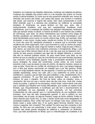 brasileira; as mudança nas relações relacionais, mudança nas relações de gênero,
mudança nas relações dos jovens entre si e da inserção dos jovens no mundo
social e cultural brasileiro. Eu acho que se nós quisermos entender isso, temos de
entender que jovens são esses, que casais são esses, que homens e mulheres
são esses, que brancos e negros são esses. Sem essa compreensão é muito
difícil entender qual é a natureza dos problemas de violência na sociedade
brasileira. E, finalmente, eu queria lembrar um fato que, acho, não é
exclusivamente brasileiro, mas que tem características brasileiras muito
significativas, que é a explosão de conflitos nas relações interpessoais, fenômeno
este que sempre existiu no Brasil. A história do Brasil é uma história dos conflitos
de vizinhança, quer dizer, há vários historiadores que mostram como brigas de
famílias resultaram em desfechos fatais, mas não com tanta intensidade e com
tanta familiaridade como ocorre no mundo urbano hoje. Então, por exemplo, olhar
enviesado, o mau humor, muitas vezes, resulta em mortes. Eu fiz uma pesquisa,
no início dos anos 90, estudando processos, e achava que ia encontrar muita
incidência de crime organizado, mas o que encontrei é o que eu chamo de varejo,
briga de vizinho, briga de casal, briga de marido e mulher, briga de pais e filhos e,
até mesmo, por assuntos mais cotidianos possíveis e inimagináveis. Briga, o pai
não quer que a filha namore fulano de tal, o pai não quer que se relacione com o
vizinho do lado porque considera que eles são de religião diferente e, portanto,
não têm os mesmos padrões morais. Só para vocês terem uma ideia, eu me
lembro de que eu estudei um caso de uma família em que eram famílias populares
que moravam numa habitação popular onde a privacidade doméstica é muito
pouco protegida. As casas são construídas, muitas vezes, de uma maneira
precária e tudo o que se passa na casa do vizinho, de alguma maneira, ressoa na
casa ao lado. Havia tido um conflito de vizinhança em que o pai estava brigando
com a filha que estava namorando um cidadão que o pai não gostava. Então
houve um briga bastante intensa. No dia seguinte, o vizinho que mora ao lado, um
cidadão aposentado, tomou seu café, pôs a sua cadeirinha na porta da sua
residência e, quando o pai do lado saiu para trabalhar, e ele, simplesmente, fez o
seguinte comentário: “É, sua filha está dando problema”. Bom, o cidadão foi
embora, foi para o trabalho. No final da tarde, voltou do trabalho, tocou a
campainha. Na hora em que o vizinho abriu ele deu dois tiros. Você dirá, muitas
vezes os juristas, a gente vê nos processos, motivo torpe, motivo banal, mas será
que o cidadão que trabalha com muitas dificuldades, que recebe um salário muito
limitado, que, frequentemente, é humilhado, que não tem o reconhecimento da
sua identidade, da sua dignidade e que, sobretudo, um dos princípios
fundamentais da vida popular que é o reconhecimento da sua qualidade como
provedor, nem isso ele está conseguindo garantir. E isso é público na sua
comunidade, ele só pode, de alguma maneira, reagir de forma violenta. Então eu
estou dizendo para vocês isso, ou seja, o tecido social está muito desgastado na
sociedade brasileira. Bom, então não quero me alongar mais nisso, poderia ficar
dando aulas e aulas sobre isso. E eu quero agora terminar dizendo mais ou
menos o seguinte: tem conserto? Tem saídas? Eu acho que tem consertos e tem
saídas. Eu diria que sou pessimista a curto prazo, mas otimista a longo prazo.
Quando vejo essas graves situações de violência e, sobretudo um fenômeno
novo, que está acontecendo no Brasil, que é a intensificação da crueldade e da
 