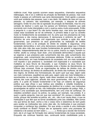 violência cruel. Hoje quando ocorrem esses sequestros, chamados sequestros
relâmpagos, não é só a violência da privação da liberdade da pessoa, mas você
impõe à pessoa um sofrimento que seria desnecessário. Você agride a pessoa,
você quer acidente das pessoas, quer o seu dedo. Há relatos de caso em que as
pessoas, no cativeiro, são submetidas, por exemplo, a ataques de animais
selvagens. Então há uma não só agressão da privação da liberdade, mas há uma
vontade de destruir o outro que me parece um fenômeno brasileiro que está
ocorrendo com muita intensidade e com o qual eu estou muito preocupado. Então
a pergunta é, o que fazer? Eu não tenho receitas aqui, mas acho que algumas
coisas essa sociedade vai ter de enfrentar. A primeira delas é que eu acredito
muito no fortalecimento da sociedade civil. Eu acho que nós precisamos de mais
democracia e não menos democracia. E democracia é sinônimo de quê? É
sinônimo de uma sociedade civil organizada que controla a ação dos seus
governantes, que pressiona os seus governantes na realização de tarefas
fundamentais como a de proteção do direito do cidadão à segurança. Uma
sociedade democrática e com uma democracia consolidada exige que o Estado
não mão abra mão das suas funções fundamentais de garantir a segurança do
cidadão, independentemente dele ser rico ou pobre, branco ou negro, homem ou
mulher, adulto ou criança. Quer dizer, uma sociedade democrática é aquela que
se organiza e que pressiona pelo cumprimento das leis, pelo cumprimento dos
programas, pelo cumprimento das promessas eleitorais. Então eu acredito em
mais democracia, em mais fortalecimento da sociedade civil, em mais sociedade
civil inquieta e que pressiona e, sociedade civil organizada é a sociedade que
multiplica os seus fóruns de discussão, e que multiplica os seus fóruns de
organização. Eu sonho com uma sociedade onde o Núcleo de Atendimentos às
Vítimas seja universal. Onde as organizações de defesa de direitos civis, de
direitos da criança, de direitos do adolescente, de direito das mulheres, de direitos
dos negros, de direitos dos homossexuais, de quem quer que seja, sejam cada
vez mais numerosos, espalhem-se pelo país, sejam cada vez mais fortalecidos e
reconhecidos na sua tarefa. Agora, nada disso resultará em êxito se o Estado,
através das suas agências, através dos seus governantes, não realizar a sua
parte. E a parte do Estado fundamental é ter hoje um sistema de segurança
pública que seja eficaz e que restitua aos cidadãos e cidadãs brasileiras a
confiança nas instituições encarregadas de distribuir lei e ordem, nas instituições
encarregadas de aplicar as leis, nas instituições encarregadas de justiça. Hoje, o
Brasil é uma sociedade que, lamentavelmente, tem uma crise de confiança. Os
cidadãos acreditam pouco na polícia, na justiça, por exemplo, nas prisões. E a
quem a gente pergunta, mas por que isso acontece? Ah, porque o cidadão não
confia, porque não acredita na polícia, etc., etc., não é por causa disso, é que as
instituições é que têm que se tornar acreditáveis junto aos cidadãos. Não somos
nós que temos de dizer, venha a nós o vosso reino e estaremos de bom grado
para aceitar as instituições tais como elas são. As instituições é que precisam
conquistar a confiança dos cidadãos. Por que ainda a escola é uma instituição
muito confiável no Brasil? Porque ela se apresenta como uma promessa de
cidadania e de acesso ao bem estar (................). Ainda que a escola não funcione
bem, ela é um lugar de formação dos valores fundamentais da nossa sociedade.
Enquanto ela continuar fazendo isso, continuará tendo credibilidade junto à
 