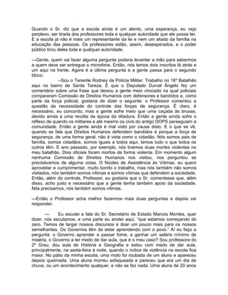 Quando o Sr. diz que a escola ainda é um alento, uma esperança, eu vejo
perplexo, ser tirada dos professores toda e qualquer autoridade que ele possa ter.
E a escola já não é mais um representante da lei e nem um aliado da família na
educação das pessoas. Os professores estão, assim, desesperados, e o poder
público tirou deles toda e qualquer autoridade.

---Gente, quem vai fazer alguma pergunta poderia levantar a mão para sabermos
a quem deve ser entregue o microfone. Então, nós temos dois inscritos lá atrás e
um aqui na frente. Agora é a última pergunta e a gente passa para o segundo
bloco.
              --Sou o Tenente Rodney da Polícia Militar. Trabalho no 16º Batalhão
aqui no bairro de Santa Tereza. É que o Deputado Durval Ângelo fez um
comentário sobre uma frase que deixou a gente meio chocado na qual policiais
compararam Comissão de Direitos Humanos com defensores e bandidos e, como
parte da força policial, gostaria de dizer o seguinte: o Professor comentou a
questão da necessidade do controle das forças de segurança. É claro, é
necessário, eu concordo, mas a gente sofre meio que uma caçada às bruxas,
devido ainda a uma revolta da época da ditadura. Então a gente ainda sofre o
reflexo de quando os militares e até mesmo os civis do antigo DOPS perseguiam a
comunidade. Então a gente ainda é mal visto por causa disto. E o que se vê,
quando se fala que Direitos Humanos defendem bandidos é porque a força de
segurança, de uma forma geral, não é vista como o cidadão. Nós somos pais de
família, somos cidadãos, somos iguais a todos aqui, temos tudo o que todos os
outros têm. E ano passado, por exemplo, nós tivemos duas mortes violentas no
meu batalhão. Dois oficiais foram mortos de forma violenta. Em momento algum
nenhuma Comissão de Direitos Humanos nos visitou, nos perguntou se
precisávamos de alguma coisa. O Núcleo de Assistência às Vítimas, eu quero
aproveitar e cumprimentar, muito bonito o trabalho, mas nós também não somos
visitados, nós também somos vítimas e somos vítimas que defendem a sociedade.
Então, além do controle, Professor, eu gostaria que o Sr. comentasse que, além
disso, acho justo e necessário que a gente tenha também apoio da sociedade.
Nós precisamos, nós também somos vítimas.

---Então o Professor acha melhor fazermos mais duas perguntas e depois vai
responder.

       ---   Eu escutei a fala do Sr. Secretário de Estado Marcos Montes, quer
dizer, nós escutamos, e uma parte eu anotei aqui, “que estamos começando do
zero. Temos de largar nossos discursos e doar um pouco mais para os nossos
semelhantes. Os Governos têm de estar aprendendo com o povo.” Aí eu faço a
pergunta: o Governo aprender a passar fome, a ganhar um salário mínimo de
miséria, o Governo a ter medo de dar aula, que é o meu caso? Sou professora do
2º Grau, dou aula de História e Geografia e estou com medo de dar aula,
principalmente, na sexta-feira à noite, quando o índice de violência na escola fica
maior. No pátio da minha escola, uma moto foi roubada de um aluno e apareceu
depois queimada. Uma aluna morreu esfaqueada e pareceu que era um dia de
chuva, ou um acontecimento qualquer, e não se fez nada. Uma aluna de 20 anos
 