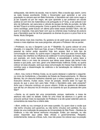 esfaqueada, não dentro da escola, mas no bairro. Mas a escola agiu assim, como
se nada tivesse acontecido. Então o Governador quer aprender a ser uma
população no cárcere aqui em Belo Horizonte, o Secretário ser visto como negro e
já ser suspeito só por ser negro, ele quer aprender a ser professor em escola
pública só com livro de matemática e de português no 2º Grau, a ser policial e ser
alvo de traficante, ser para-raios e válvula de escape da falta de punição, da falta
de leis? Essa é a minha pergunta: Como a gente fica nessa situação e como o Sr.,
como sociólogo, pode buscar um alento para todas essas dúvidas? Bom, não sei
qual é a resposta, mas para fazer com que eu entenda essa mudança de postura
que o Secretário quer ter de ficar passando os dramas do povo e o povo ficar aí na
frente. Muito Obrigada.

---Nós temos mais dois inscritos. Eu gostaria só de pedir para as pessoas serem
breves e mais objetivas nas suas perguntas, até para o Professor não se perder.

---Professor, eu sou o Sargento Luis do 1º Batalhão. Eu queria colocar só uma
situação, é o seguinte: Será que hoje, já que o Professor disse aí que a massa, o
pessoal de menor poder aquisitivo hoje tem acesso fácil a todo tipo de
comunicação de massa. Eu queria expor o seguinte: Será que essa comunicação
de massa não interfere na influência da violência? A comunicação de massa, hoje,
por exemplo, em muito banaliza a violência, a sexualidade e outros tipos e
também induz a um meio de consumo que talvez essa classe não tenha muito
acesso e que pode, com isso, gerar uma determinada violência. Então, eu queria
colocar só essa situação, será que essa comunicação de massa hoje também não
contribui para a disseminação da violência e da banalização da violência e da
sexualidade?

---Bom, meu nome é Wolney Costa, eu só queria destacar e salientar o seguinte:
no início da Conferência, o Secretário de Estado de Desenvolvimento, Sr. Marcos
Montes, fez um discurso belíssimo dizendo que o nosso Legislativo, que o nosso
Executivo deveria, muitas vezes, trocar de posição, deveria estar no lugar da
escuta do que o povo tem para falar. Onde o Secretário está, está presente?
Acho que o discurso continua um pouco utópico. Então eu gostaria de destacar
que ele faz um discurso há 20 minutos e se ausenta do que as pessoas têm para
falar?

---Gente, eu só queria dar uma concentrada, porque, realmente, a mesa de
abertura não cabe no debate. Então foi uma mesa de abertura e a gente vai
procurar pontuar mais na exposição do Professor e se ele quiser estender para os
comentários da mesa fica a critério dele.

---Bom, então eu vou começar já com essa questão. Eu quero dizer a vocês que
não tenho vínculos com governos, eu não tenho vínculos com partidos. Eu sou
diretor de uma instituição de pesquisa da Universidade de São Paulo – Núcleos da
Violência, e nós não temos nenhuma vinculação. Então, por exemplo, eu não
posso responder aqui pelas falas oficiais e governamentais. Respeito,
evidentemente, todas as críticas, tudo, mas não posso me colocar aqui na posição
 
