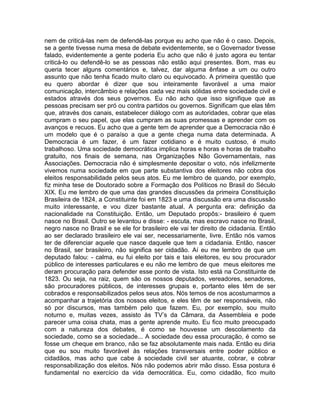 nem de criticá-las nem de defendê-las porque eu acho que não é o caso. Depois,
se a gente tivesse numa mesa de debate evidentemente, se o Governador tivesse
falado, evidentemente a gente poderia Eu acho que não é justo agora eu tentar
criticá-lo ou defendê-lo se as pessoas não estão aqui presentes. Bom, mas eu
queria tecer alguns comentários e, talvez, dar alguma ênfase a um ou outro
assunto que não tenha ficado muito claro ou equivocado. A primeira questão que
eu quero abordar é dizer que sou inteiramente favorável a uma maior
comunicação, intercâmbio e relações cada vez mais sólidas entre sociedade civil e
estados através dos seus governos. Eu não acho que isso signifique que as
pessoas precisam ser pró ou contra partidos ou governos. Significam que elas têm
que, através dos canais, estabelecer diálogo com as autoridades, cobrar que elas
cumpram o seu papel, que elas cumpram as suas promessas e aprender com os
avanços e recuos. Eu acho que a gente tem de aprender que a Democracia não é
um modelo que é o paraíso a que a gente chega numa data determinada. A
Democracia é um fazer, é um fazer cotidiano e é muito custoso, é muito
trabalhoso. Uma sociedade democrática implica horas e horas e horas de trabalho
gratuito, nos finais de semana, nas Organizações Não Governamentais, nas
Associações. Democracia não é simplesmente depositar o voto, nós infelizmente
vivemos numa sociedade em que parte substantiva dos eleitores não cobra dos
eleitos responsabilidade pelos seus atos. Eu me lembro de quando, por exemplo,
fiz minha tese de Doutorado sobre a Formação dos Políticos no Brasil do Século
XIX. Eu me lembro de que uma das grandes discussões da primeira Constituição
Brasileira de 1824, a Constituinte foi em 1823 e uma discussão era uma discussão
muito interessante, e vou dizer bastante atual. A pergunta era: definição da
nacionalidade na Constituição. Então, um Deputado propôs:- brasileiro é quem
nasce no Brasil. Outro se levantou e disse: - escuta, mas escravo nasce no Brasil,
negro nasce no Brasil e se ele for brasileiro ele vai ter direito de cidadania. Então
ao ser declarado brasileiro ele vai ser, necessariamente, livre. Então nós vamos
ter de diferenciar aquele que nasce daquele que tem a cidadania. Então, nascer
no Brasil, ser brasileiro, não significa ser cidadão. Aí eu me lembro de que um
deputado falou: - calma, eu fui eleito por tais e tais eleitores, eu sou procurador
público de interesses particulares e eu não me lembro de que meus eleitores me
deram procuração para defender esse ponto de vista. Isto está na Constituinte de
1823. Ou seja, na raiz, quem são os nossos deputados, vereadores, senadores,
são procuradores públicos, de interesses grupais e, portanto eles têm de ser
cobrados e responsabilizados pelos seus atos. Nós temos de nos acostumarmos a
acompanhar a trajetória dos nossos eleitos, e eles têm de ser responsáveis, não
só por discursos, mas também pelo que fazem. Eu, por exemplo, sou muito
noturno e, muitas vezes, assisto às TV’s da Câmara, da Assembleia e pode
parecer uma coisa chata, mas a gente aprende muito. Eu fico muito preocupado
com a natureza dos debates, é como se houvesse um descolamento da
sociedade, como se a sociedade... A sociedade deu essa procuração, é como se
fosse um cheque em branco, não se faz absolutamente mais nada. Então eu diria
que eu sou muito favorável às relações transversais entre poder público e
cidadãos, mas acho que cabe à sociedade civil ser atuante, cobrar, e cobrar
responsabilização dos eleitos. Nós não podemos abrir mão disso. Essa postura é
fundamental no exercício da vida democrática. Eu, como cidadão, fico muito
 