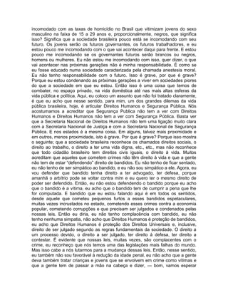 incomodado com as taxas de homicídio no Brasil que vitimizam jovens do sexo
masculino na faixa de 15 a 29 anos e, proporcionalmente, negros, que significa
isso? Significa que a sociedade brasileira pouco está se incomodando com seu
futuro. Os jovens serão os futuros governantes, os futuros trabalhadores, e eu
estou pouco me incomodando com o que vai acontecer daqui para frente. E estou
pouco me incomodando se os governantes futuros serão brancos ou negros,
homens ou mulheres. Eu não estou me incomodando com isso, quer dizer, o que
vai acontecer nas próximas gerações não é minha responsabilidade. É como se
eu fosse educado numa sociedade caracterizada pela chamada anestesia moral.
Eu não tenho responsabilidade com o futuro. Isso é grave, por que é grave?
Porque eu estou condenando as próximas gerações a viver em sociedades piores
do que a sociedade em que eu estou. Então isso é uma coisa que temos de
combater, no espaço privado, na vida doméstica até nas mais altas esferas da
vida pública e política. Aqui, eu coloco um assunto que não foi tratado claramente,
é que eu acho que nesse sentido, para mim, um dos grandes dilemas da vida
pública brasileira, hoje, é articular Direitos Humanos e Segurança Pública. Nós
acostumamos a acreditar que Segurança Publica não tem a ver com Direitos
Humanos e Direitos Humanos não tem a ver com Segurança Pública. Basta ver
que a Secretaria Nacional de Direitos Humanos não tem uma ligação muito clara
com a Secretaria Nacional de Justiça e com a Secretaria Nacional de Segurança
Pública. E nos estados é a mesma coisa. Em alguns, talvez mais proximidade e
em outros, menos proximidade, isto é grave. Por que é grave? Porque isso mostra
o seguinte; que a sociedade brasileira reconhece os chamados direitos sociais, o
direito ao trabalho, o direito a ter uma vida digna, etc., etc., mas não reconhece
que todo cidadão brasileiro tem direitos civis iguais, o direito à vida. Muitos
acreditam que aqueles que cometem crimes não têm direito à vida e que a gente
não tem de estar “defendendo” direito de bandidos. Eu não tenho de ficar sentado,
eu não tenho de ser simpático ao bandido, e eu não sou simpático a ele. Agora, eu
vou defender que bandido tenha direito a ter advogado, ter defesa, porque
amanhã o arbítrio pode se voltar contra mim e eu quero ter o mesmo direito de
poder ser defendido. Então, eu não estou defendendo o bandido porque eu acho
que o bandido é a vítima, eu acho que o bandido tem de cumprir a pena que lhe
for computada. E bandido que eu estou falando aqui é em todos os sentidos,
desde aquele que cometeu pequenos furtos a esses bandidos espetaculares,
muitas vezes incrustados no estado, cometendo esses crimes contra a economia
popular, cometendo corrupções e que precisam ser julgados e condenados pelas
nossas leis. Então eu diria, eu não tenho complacência com bandido, eu não
tenho nenhuma simpatia, não acho que Direitos Humanos é proteção de bandidos,
eu acho que Direitos Humanos é proteção dos Direitos Universais e, inclusive,
direito de ser julgado segundo as regras fundamentais da sociedade. O direito a
um processo devido, o direito a ser julgado, ter direito à defesa, ter direito a
contestar. É evidente que nossas leis, muitas vezes, são complacentes com o
crime, eu reconheço que nós temos uma das legislações mais falhas do mundo.
Mas isso cabe a nós lutarmos para a mudança dessas leis. Então, nesse sentido,
eu também não sou favorável à redução da idade penal, eu não acho que a gente
deva também tratar crianças e jovens que se envolvem em crime como vítimas e
que a gente tem de passar a mão na cabeça e dizer, --- bom, vamos esperar
 