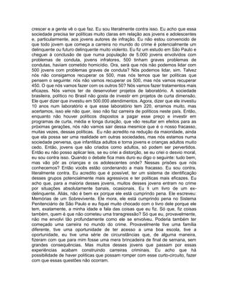 crescer e a gente vê o que faz. Eu sou literalmente contra isso. Eu acho que essa
sociedade precisa ter políticas muito claras em relação aos jovens e adolescentes
e, particularmente, aos jovens autores de infração. Eu não estou convencido de
que todo jovem que começa a carreira no mundo do crime é potencialmente um
delinquente ou futuro delinquente muito violento. Eu fiz um estudo em São Paulo e
cheguei à conclusão de que numa população de 5.000 jovens envolvidos com
problemas de conduta, jovens infratores, 500 tinham graves problemas de
condutas, haviam cometido homicídio. Ora, será que nós não podemos lidar com
500 jovens com problemas graves de conduta? Nós podemos lidar, sim. Talvez
nós não consigamos recuperar os 500, mas nós temos que ter políticas que
pensem o seguinte: nós não vamos recuperar os 500, mas nós vamos recuperar
450. O que nós vamos fazer com os outros 50? Nós vamos fazer tratamentos mais
eficazes. Nós vamos ter de desenvolver projetos de laboratório. A sociedade
brasileira, político no Brasil não gosta de investir em projetos de curta dimensão.
Ele quer dizer que investiu em 500.000 atendimentos. Agora, dizer que ele investiu
10 anos num laboratório e que esse laboratório tem 220, erramos muito, mas
acertamos, isso ele não quer, isso não faz carreira de políticos neste país. Então,
enquanto não houver políticos dispostos a pagar esse preço e investir em
programas de curta, média e longa duração, que vão resultar em efeitos para as
próximas gerações, nós não vamos sair dessa mesmice que é o nosso fracasso,
muitas vezes, dessas políticas. Eu não acredito na redução da maioridade, ainda
que ela possa ser uma realidade em outras sociedades, mas nós estamos numa
sociedade perversa, que infantiliza adultos e torna jovens e crianças adultos muito
cedo. Então, jovens que são criados como adultos, só podem ser pervertidos.
Então eu não posso aplicar leis, se eu criei a distorção, se eu criei o desvio moral,
eu sou contra isso. Quando o debate fica mais duro eu digo o seguinte: tudo bem,
mas vão pôr as crianças e os adolescentes onde? Nessas prisões que nós
conhecemos? Então vocês estão condenando a mais fracasso. Eu sou contra,
literalmente contra. Eu acredito que é possível, ter um sistema de identificação
desses grupos potencialmente mais agressivos e ter políticas mais eficazes. Eu
acho que, para a maioria desses jovens, muitos desses jovens entram no crime
por situações absolutamente banais, ocasionais. Eu li um livro de um ex-
delinquente. Aliás, não é bem ex porque ele está cumprindo pena. Ele escreveu:
Memórias de um Sobrevivente. Ele mora, ele está cumprindo pena no Sistema
Penitenciário de São Paulo e eu fiquei muito chocado com o livro dele porque ele
tem, exatamente, a minha idade e fala das coisas que eu fiz. Só que, fiz coisas
também, quem é que não cometeu uma transgressão? Só que eu, provavelmente,
não me envolvi tão profundamente como ele se envolveu. Poderia também ter
começado uma carreira no mundo do crime. Provavelmente tive uma família
diferente, tive uma oportunidade de ter acesso a uma boa escola, tive a
oportunidade, eu tive uma série de circunstâncias que, de alguma maneira,
fizeram com que para mim fosse uma mera brincadeira de final de semana, sem
grandes consequências. Mas muitos desses jovens que passam por essas
experiências acabam construindo carreiras criminais. Eu acho que há
possibilidade de haver políticas que possam romper com esse curto-circuito, fazer
com que essas questões não ocorram.
 
