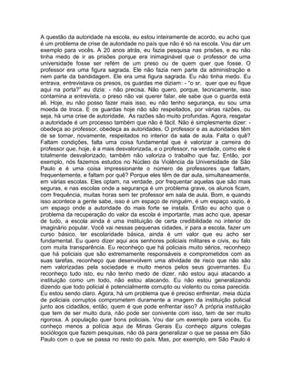 A questão da autoridade na escola, eu estou inteiramente de acordo, eu acho que
é um problema de crise de autoridade no país que não é só na escola. Vou dar um
exemplo para vocês. A 20 anos atrás, eu fazia pesquisa nas prisões, e eu não
tinha medo de ir as prisões porque era inimaginável que o professor de uma
universidade fosse ser refém de um preso ou de quem quer que fosse. O
professor era uma figura sagrada. Ele não fazia nem parte da administração e
nem parte da bandidagem. Ele era uma figura sagrada. Eu não tinha medo. Eu
entrava, entrevistava os presos, os guardas me diziam: - “o sr. quer que eu fique
aqui na porta?” eu dizia: - não precisa. Não quero, porque, tecnicamente, isso
contamina a entrevista, o preso não vai querer falar, ele sabe que o guarda está
ali. Hoje, eu não posso fazer mais isso, eu não tenho segurança, eu sou uma
moeda de troca. E os guardas hoje não são respeitados, por várias razões, ou
seja, há uma crise de autoridade. As razões são muito profundas. Agora, resgatar
a autoridade é um processo também que não é fácil. Não é simplesmente dizer: -
obedeça ao professor, obedeça as autoridades. O professor e as autoridades têm
de se tornar, novamente, respeitados no interior da sala de aula. Falta o quê?
Faltam condições, falta uma coisa fundamental que é valorizar a carreira do
professor que, hoje, é a mais desvalorizada, e o professor, na verdade, como ele é
totalmente desvalorizado, também não valoriza o trabalho que faz. Então, por
exemplo, nós fazemos estudos no Núcleo da Violência da Universidade de São
Paulo e é uma coisa impressionante o número de professores que faltam,
frequentemente, e faltam por quê? Porque eles têm de dar aula, simultaneamente,
em várias escolas. Eles optam, na verdade, por frequentar aquelas que são mais
seguras, e nas escolas onde a segurança é um problema grave, os alunos ficam,
com frequência, muitas horas sem ter professor em sala de aula. Bom, e quando
isso acontece a gente sabe, isso é um espaço de ninguém, é um espaço vazio, é
um espaço onde a autoridade do mais forte se instala. Então eu acho que o
problema da recuperação do valor da escola é importante, mas acho que, apesar
de tudo, a escola ainda é uma instituição de certa credibilidade no interior do
imaginário popular. Você vai nessas pequenas cidades, ir para a escola, fazer um
curso básico, ter escolaridade básica, ainda é um valor que eu acho ser
fundamental. Eu quero dizer aqui aos senhores policiais militares e civis, eu falo
com muita transparência. Eu reconheço que há policiais muito sérios, reconheço
que há policiais que são extremamente responsáveis e comprometidos com as
suas tarefas, reconheço que desenvolvem uma atividade de risco que não são
nem valorizadas pela sociedade e muito menos pelos seus governantes. Eu
reconheço tudo isto, eu não tenho medo de dizer, não estou aqui atacando a
instituição como um todo, não estou atacando. Eu não estou generalizando
dizendo que todo policial é potencialmente corrupto ou violento ou coisa parecida.
Eu estou sendo claro. Agora, há um problema que é preciso enfrentar, meia dúzia
de policiais corruptos comprometem duramente a imagem da instituição policial
junto aos cidadãos, então, quem é que pode enfrentar isso? A própria instituição
que tem de ser muito dura, não pode ser conivente com isso, tem de ser muito
rigorosa. A população quer bons policiais. Vou dar um exemplo para vocês. Eu
conheço menos a polícia aqui de Minas Gerais Eu conheço alguns colegas
sociólogos que fazem pesquisas, não dá para generalizar o que se passa em São
Paulo com o que se passa no resto do país. Mas, por exemplo, em São Paulo é
 