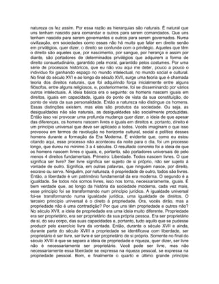 natureza os fez assim. Por essa razão as hierarquias são naturais. É natural que
uns tenham nascido para comandar e outros para serem comandados. Que uns
tenham nascido para serem governantes e outros para serem governados. Numa
civilização, em sociedades como essas não há muito que falar em direito senão
em privilégios, quer dizer, o direito se confunde com o privilégio. Aqueles que têm
o direito são aqueles que, por nascimento, por sangue, por herança e assim por
diante, são portadores de determinados privilégios que adquirem a forma de
direito consuetudinário, garantido pela moral, garantido pelos costumes. Por uma
série de processos históricos, que eu não vou aqui me deter, pouco a pouco o
indivíduo foi ganhando espaço no mundo intelectual, no mundo social e cultural.
No final do século XVI e ao longo do século XVII, surge uma teoria que é chamada
teoria dos direitos naturais, que foi adquirindo força inicialmente entre alguns
filósofos, entre alguns religiosos, e, posteriormente, foi se disseminando por vários
outros intelectuais. A ideia básica era o seguinte: os homens nascem iguais em
direitos, iguais em capacidade, iguais do ponto de vista da sua constituição, do
ponto de vista da sua personalidade. Então a natureza não distingue os homens.
Essas distinções existem, mas elas são produtos da sociedade. Ou seja, as
desigualdades não são naturais, as desigualdades são socialmente produzidas.
Então isso vai provocar uma profunda mudança quer dizer, a ideia de que apesar
das diferenças, os homens nascem livres e iguais em direitos e, portanto, direito é
um princípio universal que deve ser aplicado a todos. Vocês imaginam o que isso
provocou em termos de revolução no horizonte cultural, social e político desses
homens durante a formação da Era Moderna. É evidente que, como eu estou
citando aqui, esse processo não aconteceu da noite para o dia, foi um processo
longo, que durou no mínimo 3 a 4 séculos. O resultado concreto foi a ideia de que
os homens nascem livres e iguais, e, portanto, são portadores universais de pelo
menos 4 direitos fundamentais. Primeiro: Liberdade. Todos nascem livres. O que
significa ser livre? Ser livre significa ser sujeito de si próprio, não ser sujeito à
vontade de outro. Significa, em outras palavras, que ninguém nasce, por direito,
escravo ou servo. Ninguém, por natureza, é propriedade de outro, todos são livres.
Então, a liberdade é um patrimônio fundamental da era moderna. O segundo é a
igualdade. Se todos nós somos livres, isso nos torna, necessariamente, iguais. É
bem verdade que, ao longo da história da sociedade moderna, cada vez mais,
esse princípio foi se transformando num princípio jurídico. A igualdade universal
foi-se transformando numa igualdade jurídica, uma igualdade de direitos. O
terceiro princípio universal é o direto à propriedade. Ora, vocês dirão, mas a
propriedade não é uma contradição? Por que uns têm propriedade e outros não?
No século XVII, a ideia de propriedade era uma ideia muito diferente. Propriedade
era ser proprietário, era ser proprietário da sua própria pessoa. Era ser proprietário
de si, do seu corpo, das suas capacidades e, portanto, tudo aquilo que se pudesse
produzir pelo exercício livre da vontade. Então, durante o século XVII e ainda,
durante parte do século XVIII a propriedade se identificava com liberdade, ser
proprietário é ser livre, ser livre é ser proprietário de si próprio. Somente no final do
século XVIII é que se separa a ideia de propriedade e riqueza, quer dizer, ser livre
não é necessariamente ser proprietário. Você pode ser livre, mas não
necessariamente essa liberdade se expressa na riqueza pessoal, se expressa na
propriedade pessoal. Bom, e finalmente o quarto e último grande princípio
 