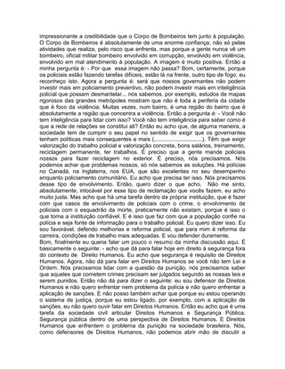 impressionante a credibilidade que o Corpo de Bombeiros tem junto à população.
O Corpo de Bombeiros é absolutamente de uma enorme confiança, não só pelas
atividades que realiza, pelo risco que enfrenta, mas porque a gente nunca vê um
bombeiro, oficial militar bombeiro envolvido em corrupção, envolvido em violência,
envolvido em mal atendimento à população. A imagem é muito positiva. Então a
minha pergunta é: - Por que essa imagem não passa? Bom, certamente, porque
os policiais estão fazendo tarefas difíceis, estão lá na frente, outro tipo de fogo, eu
reconheço isto. Agora a pergunta é: será que nossos governantes não podem
investir mais em policiamento preventivo, não podem investir mais em inteligência
policial que possam desmantelar... nós sabemos, por exemplo, estudos de mapas
rigorosos das grandes metrópoles mostram que não é toda a periferia da cidade
que é foco da violência. Muitas vezes, num bairro, é uma região do bairro que é
absolutamente a região que concentra a violência. Então a pergunta é: - Você não
tem inteligência para lidar com isso? Você não tem inteligência para saber como é
que a rede de relações se constitui ali? Então eu acho que, de alguma maneira, a
sociedade tem de cumprir o seu papel no sentido de exigir que os governantes
tenham políticas mais consequentes e mais (...............................). Têm que exigir
valorização do trabalho policial e valorização concreta, bons salários, treinamento,
reciclagem permanente, ter trabalhos. É preciso que a gente mande policiais
nossos para fazer reciclagem no exterior. É preciso, nós precisamos. Nós
podemos achar que problemas nossos, só nós sabemos as soluções. Há polícias
no Canadá, na Inglaterra, nos EUA, que são excelentes no seu desempenho
enquanto policiamento comunitário. Eu acho que precisa ter isso. Nós precisamos
desse tipo de envolvimento. Então, quero dizer o que acho. Não me sinto,
absolutamente, intocável por esse tipo de reclamação que vocês fazem, eu acho
muito justa. Mas acho que há uma tarefa dentro da própria instituição, que é fazer
com que casos de envolvimento de policiais com o crime, o envolvimento de
policiais com o esquadrão da morte, praticamente não existam, porque é isso o
que torna a instituição confiável. E é isso que faz com que a população confie na
polícia e seja fonte de informação para o trabalho policial. Eu quero dizer isso. Eu
sou favorável, defendo melhorias e reforma policial, que para mim é reforma da
carreira, condições de trabalho mais adequadas. E vou defender duramente.
Bom, finalmente eu queria falar um pouco o resumo da minha discussão aqui. É
basicamente o seguinte: - acho que dá para falar hoje em direito à segurança fora
do contexto de Direito Humanos. Eu acho que segurança é requisito de Direitos
Humanos. Agora, não dá para falar em Direitos Humanos se você não tem Lei e
Ordem. Nós precisamos lidar com a questão da punição, nós precisamos saber
que aqueles que cometem crimes precisam ser julgados segundo as nossas leis e
serem punidos. Então não dá para dizer o seguinte: eu sou defensor de Direitos
Humanos e não quero enfrentar nem problema da polícia e não quero enfrentar a
aplicação de sanções. E não posso também achar que porque eu estou operando
o sistema de justiça, porque eu estou ligado, por exemplo, com a aplicação de
sanções, eu não quero ouvir falar em Direitos Humanos. Então eu acho que é uma
tarefa da sociedade civil articular Direitos Humanos e Segurança Pública.
Segurança pública dentro de uma perspectiva de Direitos Humanos. E Direitos
Humanos que enfrentem o problema da punição na sociedade brasileira. Nós,
como defensores de Direitos Humanos, não podemos abrir mão de discutir a
 