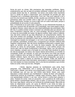 forma de punir os crimes. Nós precisamos das respostas confiáveis. Agora,
evidentemente que não se trata de punições arbitrárias, evidente que se trata de
punições dentro das leis. E, sobretudo, nós temos uma tarefa muito importante
que é a tarefa de ajudar a desenvolver uma concepção de punição que seja
compatível com a sociedade democrática. Punir sim, mas punir segundo a lei e
punir de uma maneira que reabilite, de fato, aqueles que cometerem crimes. E nós
precisamos saber que cometer crime é algo com um custo muito alto, hoje no
Brasil, infelizmente, cometer um crime é algo com um custo muito baixo, porque a
probabilidade de ser punido é muito pequena.
Bom, e finalmente eu só quero dizer o seguinte, eu sou inteiramente favorável, eu
acho que o governo tem de aprender com a população, mas nosso papel é cobrar,
de alguma maneira, cobrar cada vez mais responsabilização das autoridades. Elas
têm de vir a público prestar contas e precisam ser cobradas pelo que deixaram de
fazer. Finalmente o seguinte, olha, eu, como sociólogo, não tenho certeza de que
os meios de comunicação de massa, de alguma maneira, falam sobre a violência,
mas não tenho certeza de que eles influenciam um comportamento violento. Eu
não tenho certeza com sociólogo. Do ponto de vista de pesquisa, eu precisaria
fechar as pessoas num laboratório e fazer todo o acompanhamento do emissor da
mensagem ao receptor da mensagem, e ver como é que crianças e adolescentes,
por exemplo, submetidos, durante anos, a programas que veiculam violência eles
reagiriam violentamente. Nós não temos resultados consensuais a respeito disso,
agora, eu também acho que, em nome da nossa suspeita, nós não podemos
censurar os meios de comunicação. Censurá-los é a pior política porque nós
vamos abrir mão do direito fundamental à informação. Agora, que nós devemos,
como cidadãos, competir para a formação de uma mídia mais saudável do ponto
de vista da educação, da cultura, dos nossos valores democráticos, eu acredito na
competição. Então, por exemplo, eu acho que nós temos uma mídia que veicula
muito a violência como se fosse um folhetim e que as pessoas gostam de ler o
folhetim cotidiano. Agora, nós temos uma mídia muito consequente, que ajuda a
informar, que ajuda a colocar os assuntos em debates. Então nós temos de
batalhar para que essa mídia informativa, democrática e comprometida tenha cada
vez mais espaço na nossa sociedade. Isso é uma luta da sociedade e que envolve
todas as outras. Acho que era isso. Obrigado.

              ---Gente, algumas pessoas se manifestaram para ainda fazer
perguntas, mas, infelizmente, com o avançar das horas, a gente vai ter de
interromper o debate, pois temos uma programação a cumprir, um horário dentro
da instituição que, por sua vez, tem horário para fechar. Quero, pois, pedir
desculpas a essas pessoas que manifestaram o desejo de fazer uma pergunta,
infelizmente teremos de suspender o debate neste momento. Agora, nós temos
uma apresentação artística, e, por isso, vamos fechar a cortina para preparar o
palco. Gostaria de contar, mais um pouquinho, com a paciência de vocês para a
gente assistir á apresentação artística, aqui no palco. O outro aviso que eu queria
dar é que, logo depois, vamos ter um momento de confraternização. Mas antes de
todos se dispersarem queria, em nome do NAVCV e em nome de todos os
presentes, agradecer a presença do Professor, acho que foi muito importante tudo
o que ele trouxe, a pesquisa que ele faz. Nós fomos a São Paulo conhecer o NEV,
 