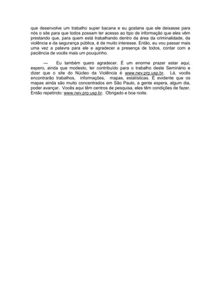 que desenvolve um trabalho super bacana e eu gostaria que ele deixasse para
nós o site para que todos possam ter acesso ao tipo de informação que eles vêm
prestando que, para quem está trabalhando dentro da área da criminalidade, da
violência e da segurança pública, é de muito interesse. Então, eu vou passar mais
uma vez a palavra para ele e agradecer a presença de todos, contar com a
paciência de vocês mais um pouquinho.

      ---    Eu também quero agradecer. É um enorme prazer estar aqui,
espero, ainda que modesto, ter contribuído para o trabalho deste Seminário e
dizer que o site do Núcleo da Violência é www.nev.prp.usp.br. Lá, vocês
encontrarão trabalhos, informações, mapas, estatísticas. É evidente que os
mapas ainda são muito concentrados em São Paulo, a gente espera, algum dia,
poder avançar. Vocês aqui têm centros de pesquisa, eles têm condições de fazer.
Então repetindo: www.nev.prp.usp.br. Obrigado e boa noite.
 