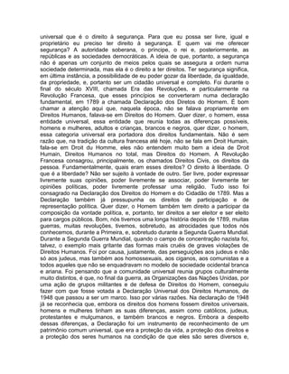 universal que é o direito à segurança. Para que eu possa ser livre, igual e
proprietário eu preciso ter direito à segurança. E quem vai me oferecer
segurança? A autoridade soberana, o príncipe, o rei e, posteriormente, as
repúblicas e as sociedades democráticas. A ideia de que, portanto, a segurança
não é apenas um conjunto de meios pelos quais se assegura a ordem numa
sociedade determinada, mas ela é o direito a ter direitos. Ter segurança significa,
em última instância, a possibilidade de eu poder gozar da liberdade, da igualdade,
da propriedade, e, portanto ser um cidadão universal e completo. Foi durante o
final do século XVIII, chamada Era das Revoluções, e particularmente na
Revolução Francesa, que esses princípios se converteram numa declaração
fundamental, em 1789 a chamada Declaração dos Diretos do Homem. É bom
chamar a atenção aqui que, naquela época, não se falava propriamente em
Direitos Humanos, falava-se em Direitos do Homem. Quer dizer, o homem, essa
entidade universal, essa entidade que reunia todas as diferenças possíveis,
homens e mulheres, adultos e crianças, brancos e negros, quer dizer, o homem,
essa categoria universal era portadora dos direitos fundamentais. Não é sem
razão que, na tradição da cultura francesa até hoje, não se fala em Droit Humain,
fala-se em Droit du Homme, eles não entendem muito bem a ideia de Droit
Humain, Direitos Humanos no total, mas Direitos do Homem. A Revolução
Francesa consagrou, principalmente, os chamados Direitos Civis, os direitos da
pessoa. Fundamentalmente, quais eram esses direitos? O direito à liberdade. O
que é a liberdade? Não ser sujeito à vontade de outro. Ser livre, poder expressar
livremente suas opiniões, poder livremente se associar, poder livremente ter
opiniões políticas, poder livremente professar uma religião. Tudo isso foi
consagrado na Declaração dos Direitos do Homem e do Cidadão de 1789. Mas a
Declaração também já pressupunha os direitos de participação e de
representação política. Quer dizer, o Homem também tem direito a participar da
composição da vontade política, e, portanto, ter direitos a ser eleitor e ser eleito
para cargos públicos. Bom, nós tivemos uma longa história depois de 1789, muitas
guerras, muitas revoluções, tivemos, sobretudo, as atrocidades que todos nós
conhecemos, durante a Primeira, e, sobretudo durante a Segunda Guerra Mundial.
Durante a Segunda Guerra Mundial, quando o campo de concentração nazista foi,
talvez, o exemplo mais gritante das formas mais cruéis de graves violações de
Direitos Humanos. Foi por causa, justamente, das perseguições aos judeus e não
só aos judeus, mas também aos homossexuais, aos ciganos, aos comunistas e a
todos aqueles que não se enquadravam no modelo de sociedade ocidental branca
e ariana. Foi pensando que a comunidade universal reunia grupos culturalmente
muito distintos, é que, no final da guerra, as Organizações das Nações Unidas, por
uma ação de grupos militantes e de defesa de Direitos do Homem, conseguiu
fazer com que fosse votada a Declaração Universal dos Direitos Humanos, de
1948 que passou a ser um marco. Isso por várias razões. Na declaração de 1948
já se reconhecia que, embora os direitos dos homens fossem direitos universais,
homens e mulheres tinham as suas diferenças, assim como católicos, judeus,
protestantes e mulçumanos, e também brancos e negros. Embora a despeito
dessas diferenças, a Declaração foi um instrumento de reconhecimento de um
patrimônio comum universal, que era a proteção da vida, a proteção dos direitos e
a proteção dos seres humanos na condição de que eles são seres diversos e,
 