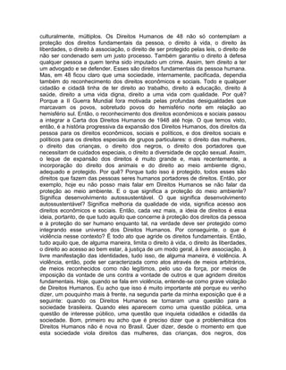 culturalmente, múltiplos. Os Direitos Humanos de 48 não só contemplam a
proteção dos direitos fundamentais da pessoa, o direito à vida, o direito às
liberdades, o direito à associação, o direito de ser protegido pelas leis, o direito de
não ser condenado sem um justo processo. Também garantiu o direito à defesa
qualquer pessoa a quem tenha sido imputado um crime. Assim, tem direito a ter
um advogado e se defender. Esses são direitos fundamentais da pessoa humana.
Mas, em 48 ficou claro que uma sociedade, internamente, pacificada, dependia
também do reconhecimento dos direitos econômicos e sociais. Todo e qualquer
cidadão e cidadã tinha de ter direito ao trabalho, direito à educação, direito à
saúde, direito a uma vida digna, direito a uma vida com qualidade. Por quê?
Porque a II Guerra Mundial fora motivada pelas profundas desigualdades que
marcavam os povos, sobretudo povos do hemisfério norte em relação ao
hemisfério sul. Então, o reconhecimento dos direitos econômicos e sociais passou
a integrar a Carta dos Direitos Humanos de 1948 até hoje. O que temos visto,
então, é a história progressiva da expansão dos Direitos Humanos, dos direitos da
pessoa para os direitos econômicos, sociais e políticos, e dos direitos sociais e
políticos para os direitos especiais de grupos particulares: o direito das mulheres,
o direito das crianças, o direito dos negros, o direito dos portadores que
necessitam de cuidados especiais, o direito a diversidade de opção sexual. Assim,
o leque de expansão dos direitos é muito grande e, mais recentemente, a
incorporação do direito dos animais e do direito ao meio ambiente digno,
adequado e protegido. Por quê? Porque tudo isso é protegido, todos esses são
direitos que fazem das pessoas seres humanos portadores de direitos. Então, por
exemplo, hoje eu não posso mais falar em Direitos Humanos se não falar da
proteção ao meio ambiente. E o que significa a proteção do meio ambiente?
Significa desenvolvimento autossustentável. O que significa desenvolvimento
autossustentável? Significa melhoria da qualidade de vida, significa acesso aos
direitos econômicos e sociais. Então, cada vez mais, a ideia de direitos é essa
ideia, portanto, de que tudo aquilo que concerne à proteção dos direitos da pessoa
e à proteção do ser humano enquanto tal, na verdade deve ser protegido como
integrando esse universo dos Direitos Humanos. Por conseguinte, o que é
violência nesse contexto? É todo ato que agride os direitos fundamentais. Então,
tudo aquilo que, de alguma maneira, limita o direito à vida, o direito às liberdades,
o direito ao acesso ao bem estar, à justiça de um modo geral, à livre associação, à
livre manifestação das identidades, tudo isso, de alguma maneira, é violência. A
violência, então, pode ser caracterizada como atos através de meios arbitrários,
de meios reconhecidos como não legítimos, pelo uso da força, por meios de
imposição da vontade de uns contra a vontade de outros e que agridem direitos
fundamentais. Hoje, quando se fala em violência, entende-se como grave violação
de Direitos Humanos. Eu acho que isso é muito importante até porque eu venho
dizer, um pouquinho mais à frente, na segunda parte da minha exposição que é a
seguinte: quando os Direitos Humanos se tornaram uma questão para a
sociedade brasileira. Quando eles aparecem como uma questão pública, uma
questão de interesse público, uma questão que inquieta cidadãos e cidadãs da
sociedade. Bom, primeiro eu acho que é preciso dizer que a problemática dos
Direitos Humanos não é nova no Brasil. Quer dizer, desde o momento em que
esta sociedade viola direitos das mulheres, das crianças, dos negros, dos
 