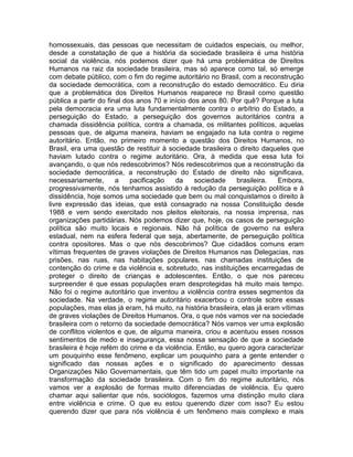 homossexuais, das pessoas que necessitam de cuidados especiais, ou melhor,
desde a constatação de que a história da sociedade brasileira é uma história
social da violência, nós podemos dizer que há uma problemática de Direitos
Humanos na raiz da sociedade brasileira, mas só aparece como tal, só emerge
com debate público, com o fim do regime autoritário no Brasil, com a reconstrução
da sociedade democrática, com a reconstrução do estado democrático. Eu diria
que a problemática dos Direitos Humanos reaparece no Brasil como questão
pública a partir do final dos anos 70 e início dos anos 80. Por quê? Porque a luta
pela democracia era uma luta fundamentalmente contra o arbítrio do Estado, a
perseguição do Estado, a perseguição dos governos autoritários contra a
chamada dissidência política, contra a chamada, os militantes políticos, aquelas
pessoas que, de alguma maneira, haviam se engajado na luta contra o regime
autoritário. Então, no primeiro momento a questão dos Direitos Humanos, no
Brasil, era uma questão de restituir à sociedade brasileira o direito daqueles que
haviam lutado contra o regime autoritário. Ora, à medida que essa luta foi
avançando, o que nós redescobrimos? Nós redescobrimos que a reconstrução da
sociedade democrática, a reconstrução do Estado de direito não significava,
necessariamente,       a    pacificação   da     sociedade    brasileira.   Embora,
progressivamente, nós tenhamos assistido à redução da perseguição política e à
dissidência, hoje somos uma sociedade que bem ou mal conquistamos o direito à
livre expressão das ideias, que está consagrado na nossa Constituição desde
1988 e vem sendo exercitado nos pleitos eleitorais, na nossa imprensa, nas
organizações partidárias. Nós podemos dizer que, hoje, os casos de perseguição
política são muito locais e regionais. Não há política de governo na esfera
estadual, nem na esfera federal que seja, abertamente, de perseguição política
contra opositores. Mas o que nós descobrimos? Que cidadãos comuns eram
vítimas frequentes de graves violações de Direitos Humanos nas Delegacias, nas
prisões, nas ruas, nas habitações populares, nas chamadas instituições de
contenção do crime e da violência e, sobretudo, nas instituições encarregadas de
proteger o direito de crianças e adolescentes. Então, o que nos pareceu
surpreender é que essas populações eram desprotegidas há muito mais tempo.
Não foi o regime autoritário que inventou a violência contra esses segmentos da
sociedade. Na verdade, o regime autoritário exacerbou o controle sobre essas
populações, mas elas já eram, há muito, na história brasileira, elas já eram vítimas
de graves violações de Direitos Humanos. Ora, o que nós vamos ver na sociedade
brasileira com o retorno da sociedade democrática? Nós vamos ver uma explosão
de conflitos violentos e que, de alguma maneira, criou e acentuou esses nossos
sentimentos de medo e insegurança, essa nossa sensação de que a sociedade
brasileira é hoje refém do crime e da violência. Então, eu quero agora caracterizar
um pouquinho esse fenômeno, explicar um pouquinho para a gente entender o
significado das nossas ações e o significado do aparecimento dessas
Organizações Não Governamentais, que têm tido um papel muito importante na
transformação da sociedade brasileira. Com o fim do regime autoritário, nós
vamos ver a explosão de formas muito diferenciadas de violência. Eu quero
chamar aqui salientar que nós, sociólogos, fazemos uma distinção muito clara
entre violência e crime. O que eu estou querendo dizer com isso? Eu estou
querendo dizer que para nós violência é um fenômeno mais complexo e mais
 