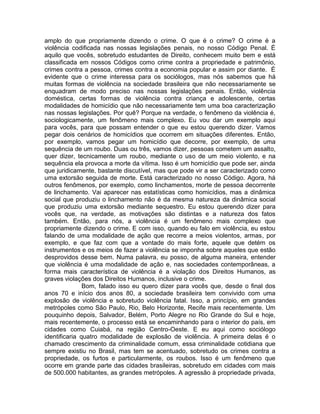 amplo do que propriamente dizendo o crime. O que é o crime? O crime é a
violência codificada nas nossas legislações penais, no nosso Código Penal. É
aquilo que vocês, sobretudo estudantes de Direito, conhecem muito bem e está
classificada em nossos Códigos como crime contra a propriedade e patrimônio,
crimes contra a pessoa, crimes contra a economia popular e assim por diante. É
evidente que o crime interessa para os sociólogos, mas nós sabemos que há
muitas formas de violência na sociedade brasileira que não necessariamente se
enquadram de modo preciso nas nossas legislações penais. Então, violência
doméstica, certas formas de violência contra criança e adolescente, certas
modalidades de homicídio que não necessariamente tem uma boa caracterização
nas nossas legislações. Por quê? Porque na verdade, o fenômeno da violência é,
sociologicamente, um fenômeno mais complexo. Eu vou dar um exemplo aqui
para vocês, para que possam entender o que eu estou querendo dizer. Vamos
pegar dois cenários de homicídios que ocorrem em situações diferentes. Então,
por exemplo, vamos pegar um homicídio que decorre, por exemplo, de uma
sequência de um roubo. Duas ou três, vamos dizer, pessoas cometem um assalto,
quer dizer, tecnicamente um roubo, mediante o uso de um meio violento, e na
sequência ela provoca a morte da vítima. Isso é um homicídio que pode ser, ainda
que juridicamente, bastante discutível, mas que pode vir a ser caracterizado como
uma extorsão seguida de morte. Está caracterizado no nosso Código. Agora, há
outros fenômenos, por exemplo, como linchamentos, morte de pessoa decorrente
de linchamento. Vai aparecer nas estatísticas como homicídios, mas a dinâmica
social que produziu o linchamento não é da mesma natureza da dinâmica social
que produziu uma extorsão mediante sequestro. Eu estou querendo dizer para
vocês que, na verdade, as motivações são distintas e a natureza dos fatos
também. Então, para nós, a violência é um fenômeno mais complexo que
propriamente dizendo o crime. E com isso, quando eu falo em violência, eu estou
falando de uma modalidade de ação que recorre a meios violentos, armas, por
exemplo, e que faz com que a vontade do mais forte, aquele que detém os
instrumentos e os meios de fazer a violência se imponha sobre aqueles que estão
desprovidos desse bem. Numa palavra, eu posso, de alguma maneira, entender
que violência é uma modalidade de ação e, nas sociedades contemporâneas, a
forma mais característica de violência é a violação dos Direitos Humanos, as
graves violações dos Direitos Humanos, inclusive o crime.
               Bom, falado isso eu quero dizer para vocês que, desde o final dos
anos 70 e início dos anos 80, a sociedade brasileira tem convivido com uma
explosão de violência e sobretudo violência fatal. Isso, a princípio, em grandes
metrópoles como São Paulo, Rio, Belo Horizonte, Recife mais recentemente. Um
pouquinho depois, Salvador, Belém, Porto Alegre no Rio Grande do Sul e hoje,
mais recentemente, o processo está se encaminhando para o interior do país, em
cidades como Cuiabá, na região Centro-Oeste. E eu aqui como sociólogo
identificaria quatro modalidade de explosão de violência. A primeira delas é o
chamado crescimento da criminalidade comum, essa criminalidade cotidiana que
sempre existiu no Brasil, mas tem se acentuado, sobretudo os crimes contra a
propriedade, os furtos e particularmente, os roubos. Isso é um fenômeno que
ocorre em grande parte das cidades brasileiras, sobretudo em cidades com mais
de 500.000 habitantes, as grandes metrópoles. A agressão à propriedade privada,
 