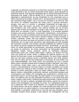 a agressão ao patrimônio particular é um fenômeno crescente no Brasil. E muitas
vezes associado a isso as mortes decorrentes desse ataque, dessa agressão ao
patrimônio pessoal. Uma segunda modalidade são os crimes decorrentes do crime
organizado que, desde o final da década de 70, usa Brasil como rota do crime
organizado e, particularmente, de uma modalidade do crime organizado que é o
tráfico internacional de drogas. O Brasil não é, necessariamente, um país produtor
das chamadas drogas ilegais, mas é um país de circulação e de consumo. Nós
não temos um mercado consumidor tão amplo como o mercado americano,
europeu, mas aqui é o caminho, a passagem fundamental da droga para o
hemisfério norte. Até porque, nós temos um território imenso e as dificuldades
para fiscalizá-lo são muito grandes. Isso significa também que há enormes
disputas pelo controle da passagem da droga e pelo controle do território. Se a
gente olhar, por exemplo, o que é o crime organizado, é um processo bastante
complexo que envolve produtores, comerciantes, distribuidores, consumidores e,
portanto, há uma rede de proteção social que precisa ser acionada sempre que a
droga está em circulação. O que envolve vultuosos capitais, envolve corrupção, e
envolve, sobretudo, mortes. Nós não sabemos o quanto o tráfico de drogas
representa no aumento das taxas de homicídio no Brasil. Mas sabemos que, ele,
certamente, tem um peso muito importante e são responsáveis por esta escalada
dos homicídios no Brasil. Uma terceira e grande modalidade de violência no país
diz respeito às graves violações de Direitos Humanos. Aumentaram, ao que tudo
indica, as mortes decorrentes de linchamentos, execuções sumárias praticadas
por grupos de extermínio. As mortes decorrentes de intervenções legais nas
delegacias, prisões, bairros populares, bairros de habitações populares.
Intervenções essas que, embora sejam legais, implicam uso abusivo da força
física que resulta em mortes. Então, o problema da violência policial e do uso
abusivo da força letal é grave na sociedade brasileira. Eu quero deixar bastante
claro que não estou querendo acusar a instituição policial, nem todos policiais.
Acho que há muitos que são bem preparados e conscientes de suas tarefas e de
suas responsabilidades, mas ainda somos uma sociedade em que o controle
efetivo sobre o aparelho policial ainda é bastante limitado e deficitário. Quer dizer,
os incentivos, muitas vezes, para o uso indiscriminado da força resultam em
mortes e, lamentavelmente, encontram lastros na própria sociedade civil porque
muitos acham que violência se deve combater com mais violência. Então, muitos
policiais se acham autorizados a fazer uso dessa violência, porque estariam, de
alguma maneira, interpretando sentimentos coletivos, sentimentos populares que
o autorizariam o ato violento. Em sociedades que conquistaram o controle civil e
democrático sobre o uso da força letal, não está ausente o uso da força letal, quer
dizer, nós sabemos que uma das atribuições da polícia é o uso dessa força para
conter o perigo e para conter a violência que pode comprometer o direito de maior
número mas, em toda e qualquer sociedade democrática, quando isto acontece,
resulta numa investigação, em prestação de contas, em investigações isentas em
que o policial tem todo o direito de se defender, ter o respeito da sociedade, mas
,ao mesmo tempo, tem de ser avaliado com muita isenção para saber que o uso
daquela força era, em última instância, a única opção possível naquele momento
para defender a sociedade. Infelizmente eu não vejo que esta sociedade, que a
sociedade brasileira tenha atingido a este patamar. As investigações não são
 