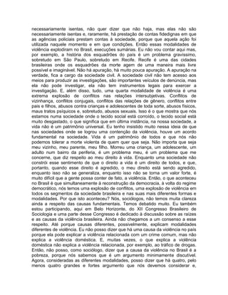 necessariamente isentas, não quer dizer que não haja, mas elas não são
necessariamente isentas e, raramente, há prestação de contas fidedignas em que
as agências policiais prestam contas à sociedade, porque que aquela ação foi
utilizada naquele momento e em que condições. Então essas modalidades de
violência explodiram no Brasil, execuções sumárias. Eu não vou contar aqui mas,
por exemplo, a história dos esquadrões do país é um problema gravíssimo,
sobretudo em São Paulo, sobretudo em Recife. Recife é uma das cidades
brasileiras onde os esquadrões da morte agem de uma maneira mais livre
possível e imaginável. Não há apuração, há muito pouca apuração. A apuração na
verdade, fica a cargo da sociedade civil. A sociedade civil não tem acesso aos
meios para produzir as investigações, são importantes veículos de denúncia, mas
ela não pode investigar, ela não tem instrumentos legais para exercer a
investigação. E, além disso, tudo, uma quarta modalidade de violência é uma
extrema explosão de conflitos nas relações intersubjetivas. Conflitos de
vizinhança, conflitos conjugais, conflitos das relações de gênero, conflitos entre
pais e filhos, abusos contra crianças e adolescentes de toda sorte, abusos físicos,
maus tratos psíquicos e, sobretudo, abusos sexuais. Isso é o que mostra que nós
estamos numa sociedade onde o tecido social está corroído, o tecido social está
muito desgastado, o que significa que em última instância, na nossa sociedade, a
vida não é um patrimônio universal. Eu tenho insistido muito nessa ideia de que
nas sociedades onde se logrou uma contenção da violência, houve um acordo
fundamental na sociedade. Vida é um patrimônio de todos e que nós não
podemos tolerar a morte violenta de quem quer que seja. Não importa que seja
meu vizinho, meu parente, meu filho. Morreu uma criança, um adolescente, um
adulto num bairro da periferia, é um problema meu, é um problema que me
concerne, que diz respeito ao meu direito à vida. Enquanto uma sociedade não
constrói esse sentimento de que o direito a vida é um direito de todos, e que,
portanto, quando esse direito é agredido, o meu direito está sendo agredido,
enquanto isso não se generaliza, enquanto isso não se torna um valor forte, é
muito difícil que a gente possa conter de fato, a violência. Então, o que aconteceu
no Brasil é que simultaneamente à reconstrução da democracia, à volta do regime
democrático, nós temos uma explosão de conflitos, uma explosão de violência em
todos os segmentos da sociedade brasileira e nas suas mais diferentes formas e
modalidades. Por que isto aconteceu? Nós, sociólogos, não temos muita clareza
ainda a respeito das causas fundamentais. Temos debatido muito. Eu também
estou participando, aqui em Belo Horizonte, do XII Congresso Brasileiro de
Sociologia e uma parte desse Congresso é dedicado à discussão sobre as raízes
e as causas da violência brasileira. Ainda não chegamos a um consenso a esse
respeito. Até porque causas diferentes, possivelmente, explicam modalidades
diferentes de violência. Eu não posso dizer que há uma causa da violência no país
porque ela pode explicar a violência relacionada com um crime comum, mas não
explica a violência doméstica. E, muitas vezes, o que explica a violência
doméstica não explica a violência relacionada, por exemplo, ao tráfico de drogas.
Então, não posso, como sociólogo, dizer que a causa da violência no Brasil é a
pobreza, porque nós sabemos que é um argumento minimamente discutível.
Agora, consideradas as diferentes modalidades, posso dizer que há quatro, pelo
menos quatro grandes e fortes argumento que nós devemos considerar e,
 