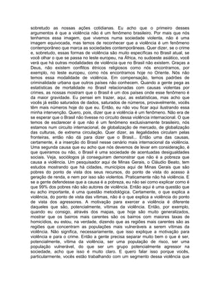 sobretudo as nossas ações cotidianas. Eu acho que o primeiro desses
argumentos é que a violência não é um fenômeno brasileiro. Por mais que nós
tenhamos essa imagem, que vivemos numa sociedade violenta, não é uma
imagem equivocada, mas temos de reconhecer que a violência é um fenômeno
contemporâneo que marca as sociedades contemporâneas. Quer dizer, se o crime
e, sobretudo, essas formas de violência são muito específicas no Brasil atual, se
você olhar o que se passa no leste europeu, na África, no sudoeste asiático, você
verá que há outras modalidades de violência que no Brasil não existem. Graças a
Deus, não existem conflitos étnicos religiosos como nós encontramos, por
exemplo, no leste europeu, como nós encontramos hoje no Oriente. Nós não
temos essa modalidade de violência. Em compensação, temos padrões de
criminalidade urbana que outros países não conhecem. Quando a gente pega as
estatísticas de mortalidade no Brasil relacionadas com causas violentas por
crimes, as nossas mostram que o Brasil é um dos países onde esse fenômeno é
da maior gravidade. Eu pensei em trazer, aqui, as estatísticas, mas acho que
vocês já estão saturados de dados, saturados de números, provavelmente, vocês
têm mais números hoje do que eu. Então, eu não vou ficar aqui ilustrando essa
minha intervenção. Quero, pois, dizer que a violência é um fenômeno. Não era de
se esperar que o Brasil não tivesse no circuito dessa violência internacional. O que
temos de esclarecer é que não é um fenômeno exclusivamente brasileiro, nós
estamos num circuito internacional, de globalização de mercado, de globalização
das culturas, de extrema circulação. Quer dizer, as ilegalidades circulam pelas
fronteiras, então não dá para dizer que o Brasil... Então uma das causas,
certamente, é a inserção do Brasil nesse cenário mais internacional da violência.
Uma segunda causa que eu acho que nós devemos de levar em consideração, é
que queiramos ou não, o Brasil é uma sociedade de acentuadas desigualdades
sociais. Veja, sociólogos já conseguiram demonstrar que não é a pobreza que
causa a violência. Um pesquisador aqui de Minas Gerais, o Cláudio Beato, tem
estudos mostrando que há cidades, municípios aqui de Minas Gerais que são
pobres do ponto de vista dos seus recursos, do ponto de vista do acesso à
geração de renda, e nem por isso são violentos. Praticamente não há violência. E
se a gente defendesse que a causa é a pobreza, eu não sei como explicar como é
que 99% dos pobres não são autores de violência. Então aqui é uma questão que
eu acho importante, é uma questão metodológica. Certamente, o que explica a
violência, do ponto de vista das vítimas, não é o que explica a violência do ponto
de vista dos agressores. A motivação para exercer a violência é diferente
daqueles que são, potencialmente, vítimas da violência. Então, por exemplo,
quando eu consigo, através dos mapas, que hoje são muito generalizados,
mostrar que os bairros mais carentes são os bairros com maiores taxas de
homicídios, eu estou, na verdade, dizendo que as regiões mais carentes são as
regiões que concentram as populações mais vulneráveis a serem vítimas da
violência. Não significa, necessariamente, que isso explique a motivação para
violência e para o crime. Então a gente precisa separar muito bem o que é ser,
potencialmente, vítima da violência, ser uma população de risco, ser uma
população vulnerável, do que ser um grupo potencialmente agressor na
sociedade, acho que isso é muito claro. E quero falar isso porque vocês,
particularmente, vocês estão trabalhando com um segmento dessa violência que
 