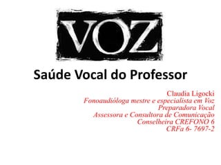 Saúde Vocal do Professor
Claudia Ligocki
Fonoaudióloga mestre e especialista em Voz
Preparadora Vocal
Assessora e Consultora de Comunicação
Conselheira CREFONO 6
CRFa 6- 7697-2
 