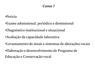 Como ?
•Perícia
•Exame admissional, periódico e demissional
•Diagnóstico institucional e situacional
•Avaliação da capacidade laborativa
•Levantamento de sinais e sintomas de alterações vocais
•Elaboração e desenvolvimento de Programa de
Educação e Conservação vocal
 