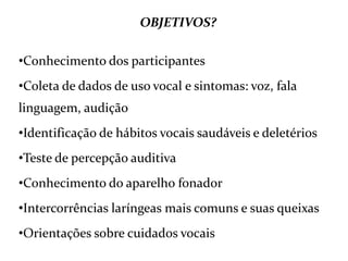 OBJETIVOS?
•Conhecimento dos participantes
•Coleta de dados de uso vocal e sintomas: voz, fala
linguagem, audição
•Identificação de hábitos vocais saudáveis e deletérios
•Teste de percepção auditiva
•Conhecimento do aparelho fonador
•Intercorrências laríngeas mais comuns e suas queixas
•Orientações sobre cuidados vocais
 