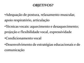 OBJETIVOS?
•Adequação de postura, relaxamento muscular,
apoio respiratório, articulação
•Técnicas vocais: aquecimento e desaquecimento;
projeção e flexibilidade vocal, expressividade
•Condicionamento vocal
•Desenvolvimento de estratégias educacionais e de
comunicação
 