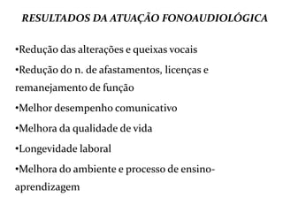 RESULTADOS DA ATUAÇÃO FONOAUDIOLÓGICA
•Redução das alterações e queixas vocais
•Redução do n. de afastamentos, licenças e
remanejamento de função
•Melhor desempenho comunicativo
•Melhora da qualidade de vida
•Longevidade laboral
•Melhora do ambiente e processo de ensino-
aprendizagem
 