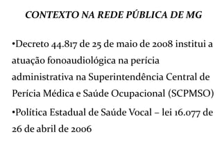 CONTEXTO NA REDE PÚBLICA DE MG
•Decreto 44.817 de 25 de maio de 2008 institui a
atuação fonoaudiológica na perícia
administrativa na Superintendência Central de
Perícia Médica e Saúde Ocupacional (SCPMSO)
•Política Estadual de Saúde Vocal – lei 16.077 de
26 de abril de 2006
 