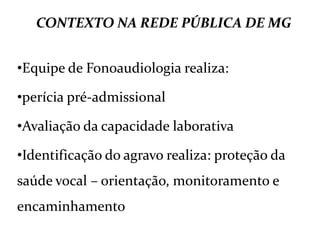 CONTEXTO NA REDE PÚBLICA DE MG
•Equipe de Fonoaudiologia realiza:
•perícia pré-admissional
•Avaliação da capacidade laborativa
•Identificação do agravo realiza: proteção da
saúde vocal – orientação, monitoramento e
encaminhamento
 