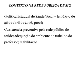 CONTEXTO NA REDE PÚBLICA DE MG
•Política Estadual de Saúde Vocal – lei 16.077 de
26 de abril de 2006, prevê:
•Assistência preventiva pela rede pública de
saúde; adequação do ambiente de trabalho do
professor; reabilitação
 