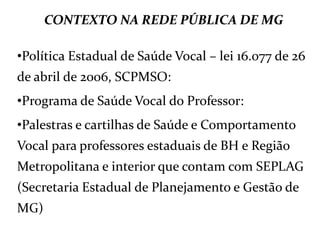 CONTEXTO NA REDE PÚBLICA DE MG
•Política Estadual de Saúde Vocal – lei 16.077 de 26
de abril de 2006, SCPMSO:
•Programa de Saúde Vocal do Professor:
•Palestras e cartilhas de Saúde e Comportamento
Vocal para professores estaduais de BH e Região
Metropolitana e interior que contam com SEPLAG
(Secretaria Estadual de Planejamento e Gestão de
MG)
 
