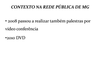 CONTEXTO NA REDE PÚBLICA DE MG
• 2008 passou a realizar também palestras por
vídeo conferência
•2010 DVD
 