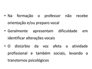 • Na formação o professor não recebe
orientação e/ou preparo vocal
• Geralmente apresentam dificuldade em
identificar alterações vocais
• O distúrbio da voz afeta a atividade
profissional e também sociais, levando a
transtornos psicológicos
 