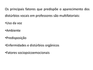Os principais fatores que predispõe o aparecimento dos
distúrbios vocais em professores são multifatoriais:
•Uso da voz
•Ambiente
•Predisposição
•Enfermidades e distúrbios orgânicos
•Fatores sociopsicoemocionais
 