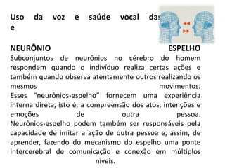 Uso da voz e saúde vocal das crianças
e Equipe
NEURÔNIO ESPELHO
Subconjuntos de neurônios no cérebro do homem
respondem quando o indivíduo realiza certas ações e
também quando observa atentamente outros realizando os
mesmos movimentos.
Esses “neurônios-espelho” fornecem uma experiência
interna direta, isto é, a compreensão dos atos, intenções e
emoções de outra pessoa.
Neurônios-espelho podem também ser responsáveis pela
capacidade de imitar a ação de outra pessoa e, assim, de
aprender, fazendo do mecanismo do espelho uma ponte
intercerebral de comunicação e conexão em múltiplos
níveis.
 