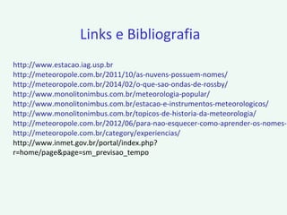 http://www.estacao.iag.usp.br
http://meteoropole.com.br/2011/10/as-nuvens-possuem-nomes/
http://meteoropole.com.br/2014/02/o-que-sao-ondas-de-rossby/
http://www.monolitonimbus.com.br/meteorologia-popular/
http://www.monolitonimbus.com.br/estacao-e-instrumentos-meteorologicos/
http://www.monolitonimbus.com.br/topicos-de-historia-da-meteorologia/
http://meteoropole.com.br/2012/06/para-nao-esquecer-como-aprender-os-nomes-d
http://meteoropole.com.br/category/experiencias/
http://www.inmet.gov.br/portal/index.php?
r=home/page&page=sm_previsao_tempo
Links e Bibliografia
 