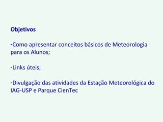 Objetivos
-Como apresentar conceitos básicos de Meteorologia
para os Alunos;
-Links úteis;
-Divulgação das atividades da Estação Meteorológica do
IAG-USP e Parque CienTec
 