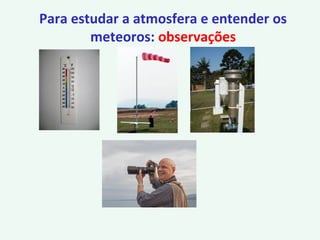 Para estudar a atmosfera e entender os
meteoros: observações
 