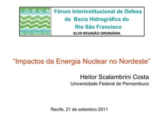 Heitor Scalambrini Costa Universidade Federal de Pernambuco Recife, 21 de setembro 2011 “ Impactos da Energia Nuclear no Nordeste”   XLVII REUNIÃO ORDINÁRIA   Fórum Interinstitucional de Defesa da  Bacia Hidrográfica do  Rio São Francisco 