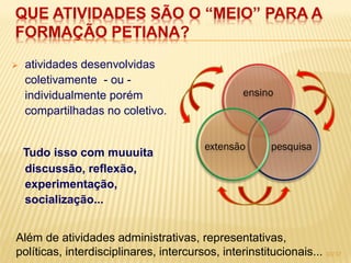 QUE ATIVIDADES SÃO O “MEIO” PARA A
FORMAÇÃO PETIANA?
   atividades desenvolvidas
    coletivamente - ou -
    individualmente porém                         ensino
    compartilhadas no coletivo.


                                         extensão       pesquisa
    Tudo isso com muuuita
    discussão, reflexão,
    experimentação,
    socialização...


Além de atividades administrativas, representativas,
políticas, interdisciplinares, intercursos, interinstitucionais... 10/17
 