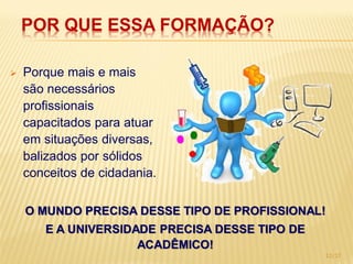 POR QUE ESSA FORMAÇÃO?

   Porque mais e mais
    são necessários
    profissionais
    capacitados para atuar
    em situações diversas,
    balizados por sólidos
    conceitos de cidadania.

    O MUNDO PRECISA DESSE TIPO DE PROFISSIONAL!
       E A UNIVERSIDADE PRECISA DESSE TIPO DE
                     ACADÊMICO!
                                                12/17
 
