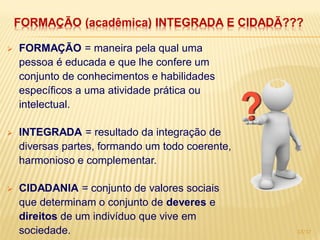 FORMAÇÃO (acadêmica) INTEGRADA E CIDADÃ???

   FORMAÇÃO = maneira pela qual uma
    pessoa é educada e que lhe confere um
    conjunto de conhecimentos e habilidades
    específicos a uma atividade prática ou
    intelectual.

   INTEGRADA = resultado da integração de
    diversas partes, formando um todo coerente,
    harmonioso e complementar.

   CIDADANIA = conjunto de valores sociais
    que determinam o conjunto de deveres e
    direitos de um indivíduo que vive em
    sociedade.                                    13/17
 