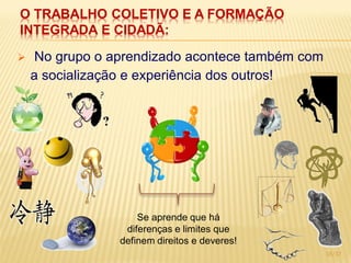 O TRABALHO COLETIVO E A FORMAÇÃO
INTEGRADA E CIDADÃ:

    No grupo o aprendizado acontece também com
    a socialização e experiência dos outros!




                     Se aprende que há
                  diferenças e limites que
                 definem direitos e deveres!
                                                  15/17
 